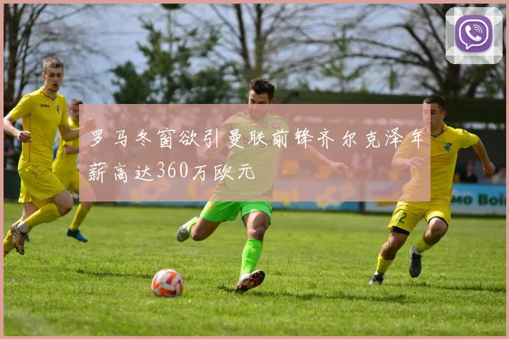 罗马冬窗欲引曼联前锋齐尔克泽年薪高达360万欧元