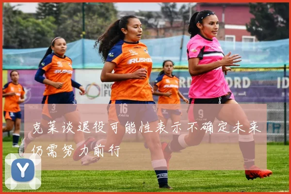 克莱谈退役可能性表示不确定未来仍需努力前行