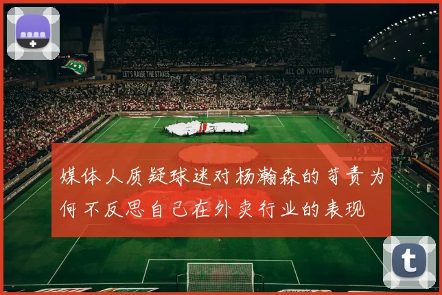 媒体人质疑球迷对杨瀚森的苛责为何不反思自己在外卖行业的表现