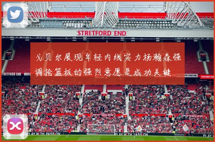 戈贝尔展现年轻内线实力杨瀚森强调抢篮板的强烈意愿是成功关键