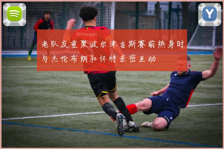 老队友重聚波尔津吉斯赛前热身时与杰伦布朗和怀特亲密互动