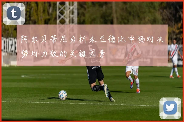 阿尔贝蒂尼分析米兰德比中场对决势均力敌的关键因素