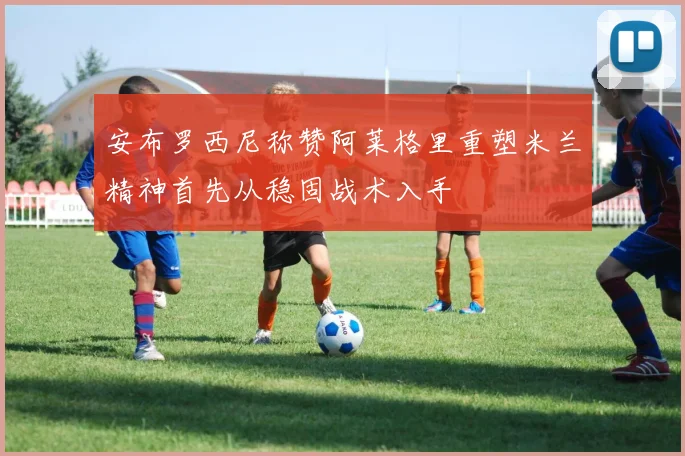 安布罗西尼称赞阿莱格里重塑米兰精神首先从稳固战术入手