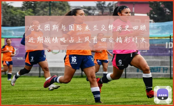 尤文图斯与国际米兰交锋历史回顾近期战绩略占上风首回合精彩对决回顾