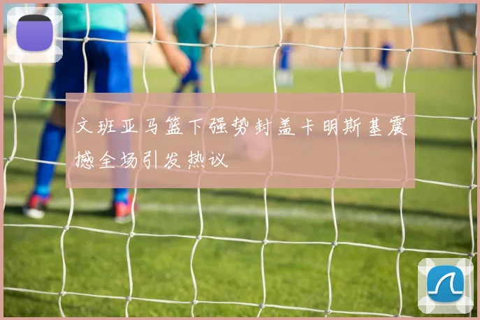 文班亚马篮下强势封盖卡明斯基震撼全场引发热议