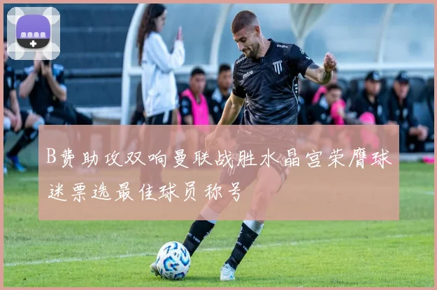 B费助攻双响曼联战胜水晶宫荣膺球迷票选最佳球员称号