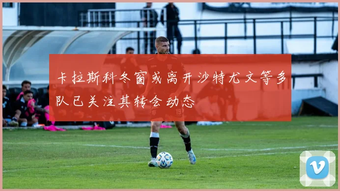 卡拉斯科冬窗或离开沙特尤文等多队已关注其转会动态