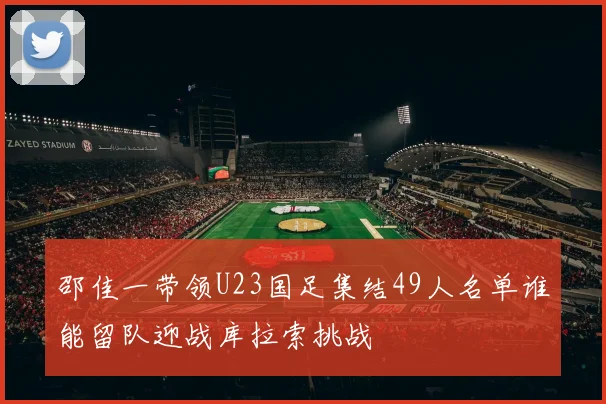 邵佳一带领U23国足集结49人名单谁能留队迎战库拉索挑战