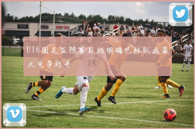 U16国足亚预赛目标明确巴林队成最大竞争对手