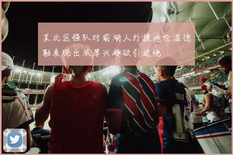 某北区强队对前湖人外援迪伦温德勒表现出浓厚兴趣欲引进他