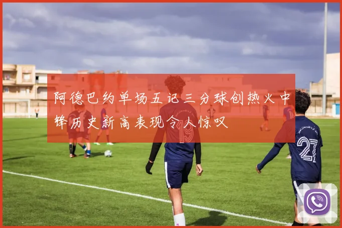 阿德巴约单场五记三分球创热火中锋历史新高表现令人惊叹