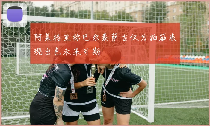 阿莱格里称巴尔泰萨吉仅为抽筋表现出色未来可期