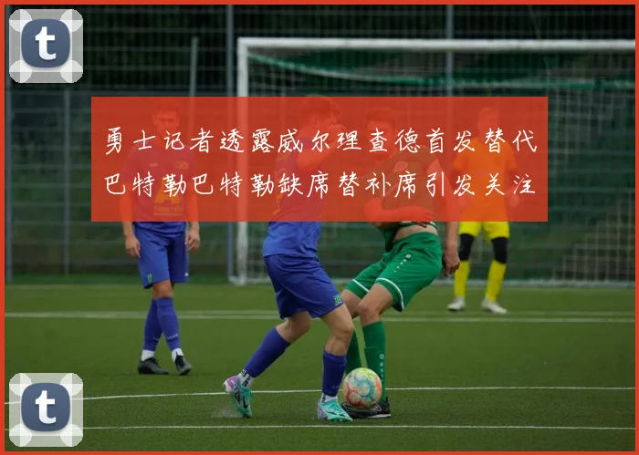 勇士记者透露威尔理查德首发替代巴特勒巴特勒缺席替补席引发关注