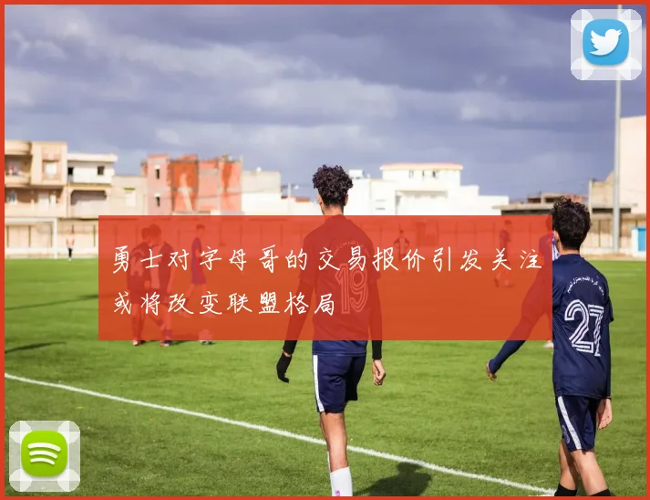 勇士对字母哥的交易报价引发关注或将改变联盟格局