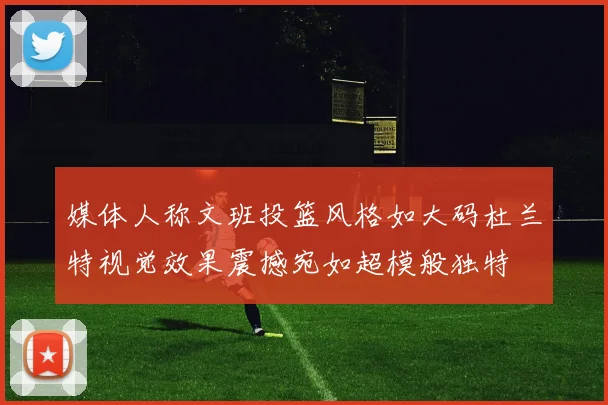 媒体人称文班投篮风格如大码杜兰特视觉效果震撼宛如超模般独特