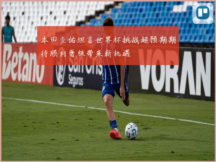 本田圭佑坦言世界杯挑战超预期期待顺利晋级带来新机遇