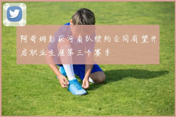 阿奇姆彭获河南队续约合同有望开启职业生涯第三个赛季