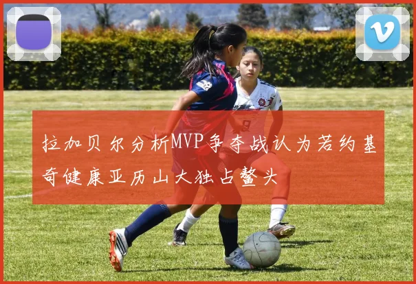 拉加贝尔分析MVP争夺战认为若约基奇健康亚历山大独占鳌头