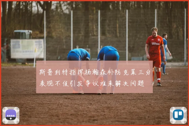 斯普利特指挥杨瀚森补防克莱三分表现不佳引发争议谁来解决问题