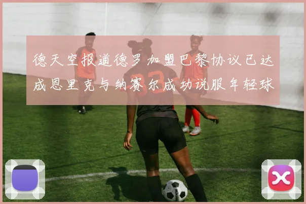 德天空报道德罗加盟巴黎协议已达成恩里克与纳赛尔成功说服年轻球员