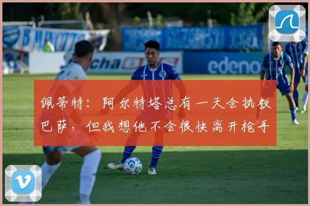 佩蒂特：阿尔特塔总有一天会执教巴萨，但我想他不会很快离开枪手