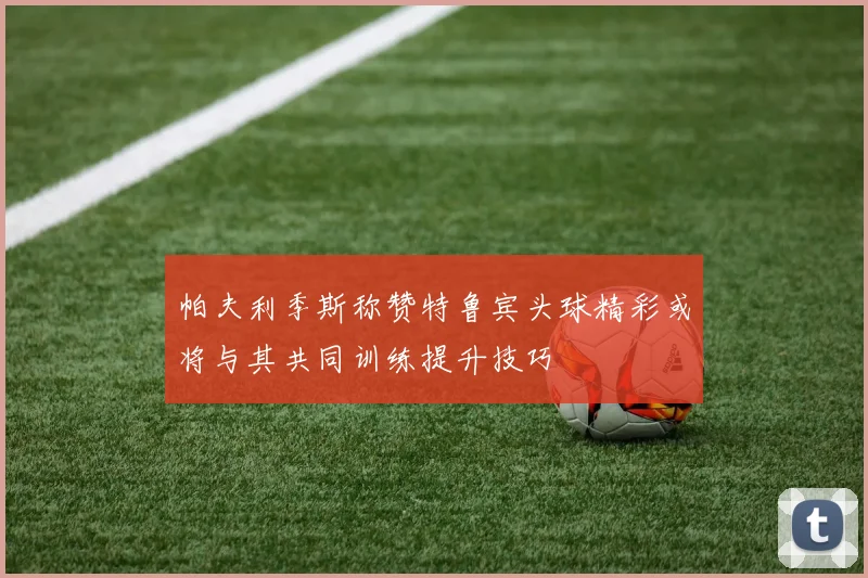 帕夫利季斯称赞特鲁宾头球精彩或将与其共同训练提升技巧