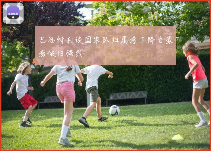 巴洛特利谈国家队归属感下降自豪感依旧强烈