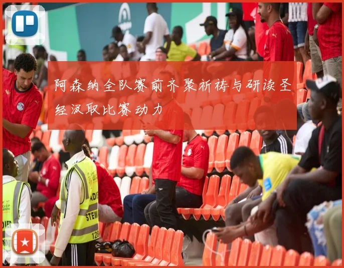 阿森纳全队赛前齐聚祈祷与研读圣经汲取比赛动力