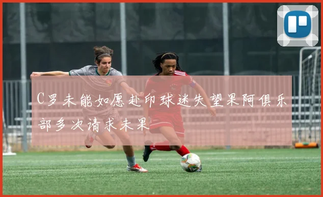 C罗未能如愿赴印球迷失望果阿俱乐部多次请求未果
