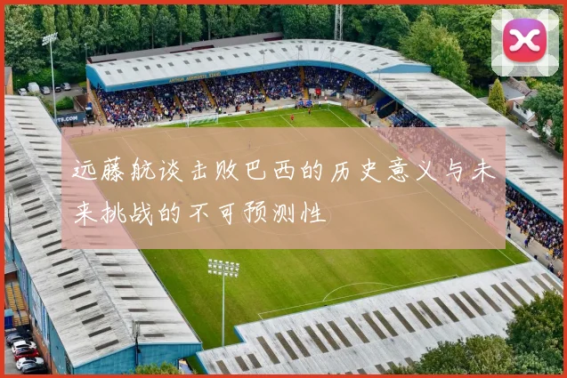 远藤航谈击败巴西的历史意义与未来挑战的不可预测性