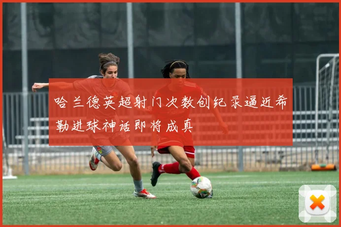 哈兰德英超射门次数创纪录逼近希勒进球神话即将成真