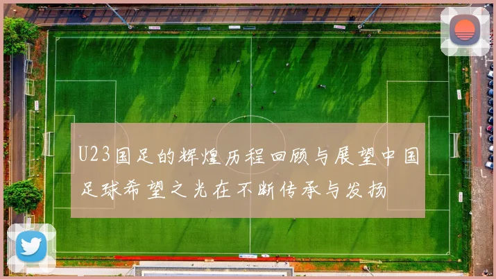 U23国足的辉煌历程回顾与展望中国足球希望之光在不断传承与发扬