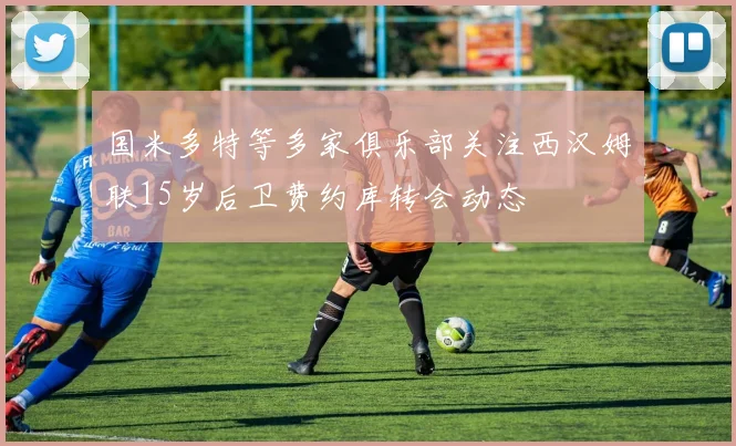 国米多特等多家俱乐部关注西汉姆联15岁后卫费约库转会动态