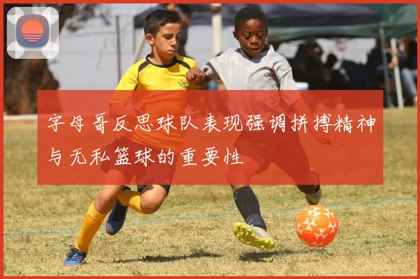 字母哥反思球队表现强调拼搏精神与无私篮球的重要性