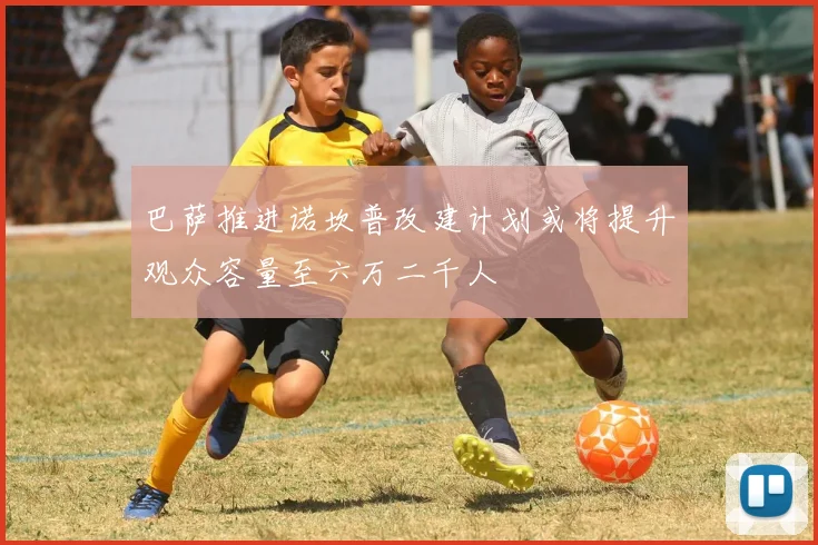 巴萨推进诺坎普改建计划或将提升观众容量至六万二千人