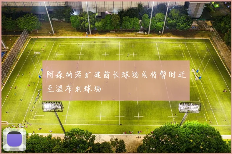 阿森纳若扩建酋长球场或将暂时迁至温布利球场