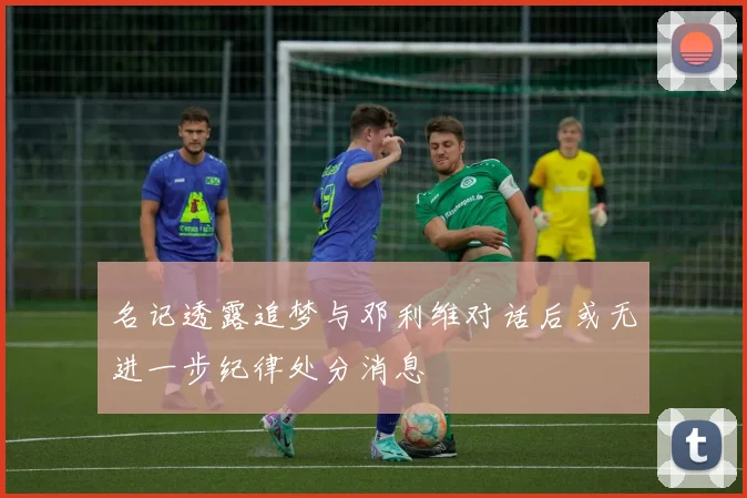 名记透露追梦与邓利维对话后或无进一步纪律处分消息