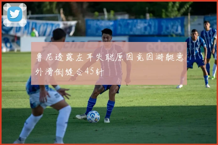 鲁尼透露左耳失聪原因竟因游艇意外滑倒缝合45针