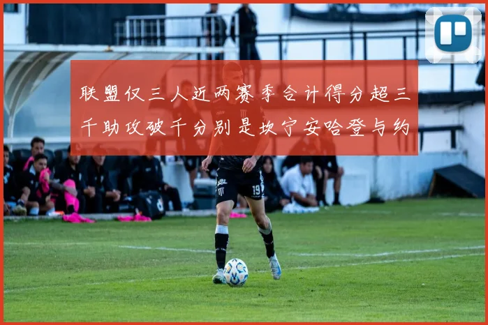 联盟仅三人近两赛季合计得分超三千助攻破千分别是坎宁安哈登与约基奇
